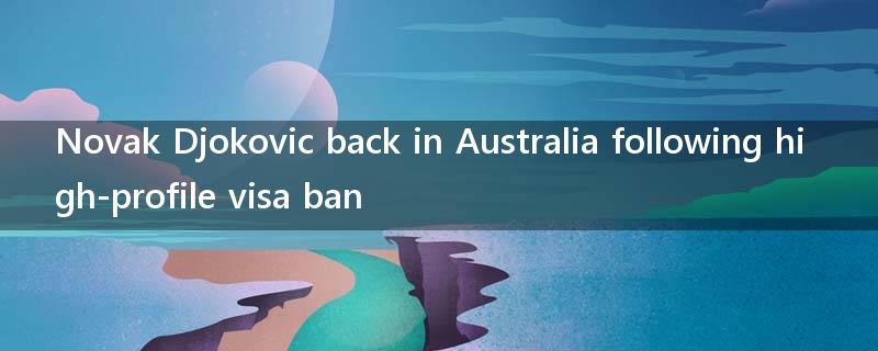 Novak Djokovic back in Australia following high-profile visa ban